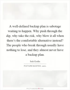 A well-defined backup plan is sabotage waiting to happen. Why push through the dip, why take the risk, why blow it all when there’s the comfortable alternative instead? The people who break through usually have nothing to lose, and they almost never have a backup plan Picture Quote #1