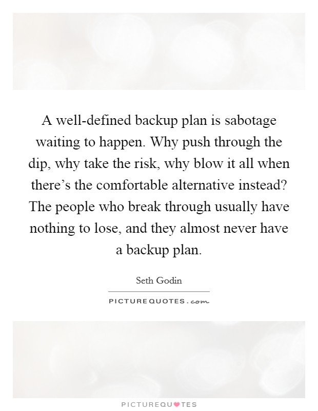 A well-defined backup plan is sabotage waiting to happen. Why push through the dip, why take the risk, why blow it all when there's the comfortable alternative instead? The people who break through usually have nothing to lose, and they almost never have a backup plan Picture Quote #1