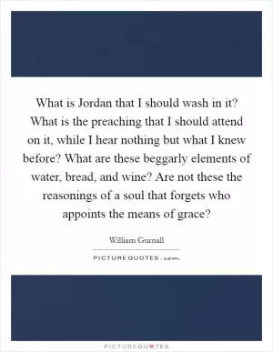 What is Jordan that I should wash in it? What is the preaching that I should attend on it, while I hear nothing but what I knew before? What are these beggarly elements of water, bread, and wine? Are not these the reasonings of a soul that forgets who appoints the means of grace? Picture Quote #1