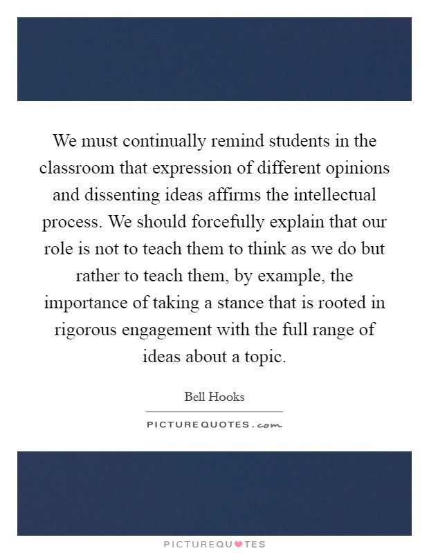 We must continually remind students in the classroom that expression of different opinions and dissenting ideas affirms the intellectual process. We should forcefully explain that our role is not to teach them to think as we do but rather to teach them, by example, the importance of taking a stance that is rooted in rigorous engagement with the full range of ideas about a topic Picture Quote #1