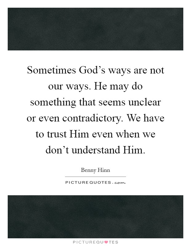 Sometimes God's ways are not our ways. He may do something that seems unclear or even contradictory. We have to trust Him even when we don't understand Him Picture Quote #1