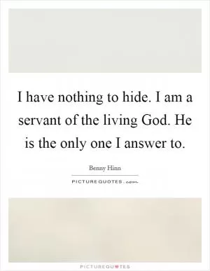 I have nothing to hide. I am a servant of the living God. He is the only one I answer to Picture Quote #1