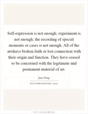 Self-expression is not enough; experiment is not enough; the recording of special moments or cases is not enough. All of the artshave broken faith or lost connection with their origin and function. They have ceased to be concerned with the legitimate and permanent material of art Picture Quote #1