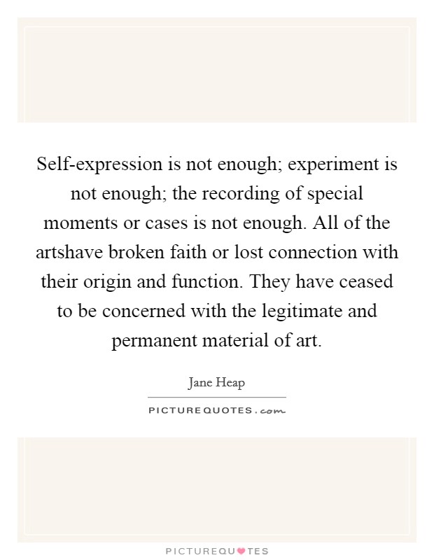 Self-expression is not enough; experiment is not enough; the recording of special moments or cases is not enough. All of the artshave broken faith or lost connection with their origin and function. They have ceased to be concerned with the legitimate and permanent material of art Picture Quote #1