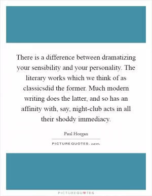 There is a difference between dramatizing your sensibility and your personality. The literary works which we think of as classicsdid the former. Much modern writing does the latter, and so has an affinity with, say, night-club acts in all their shoddy immediacy Picture Quote #1