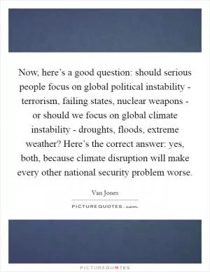 Now, here’s a good question: should serious people focus on global political instability - terrorism, failing states, nuclear weapons - or should we focus on global climate instability - droughts, floods, extreme weather? Here’s the correct answer: yes, both, because climate disruption will make every other national security problem worse Picture Quote #1
