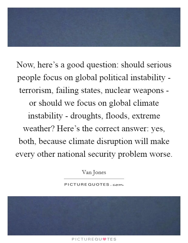 Now, here's a good question: should serious people focus on global political instability - terrorism, failing states, nuclear weapons - or should we focus on global climate instability - droughts, floods, extreme weather? Here's the correct answer: yes, both, because climate disruption will make every other national security problem worse Picture Quote #1