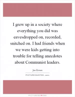 I grew up in a society where everything you did was eavesdropped on, recorded, snitched on. I had friends when we were kids getting into trouble for telling anecdotes about Communist leaders Picture Quote #1