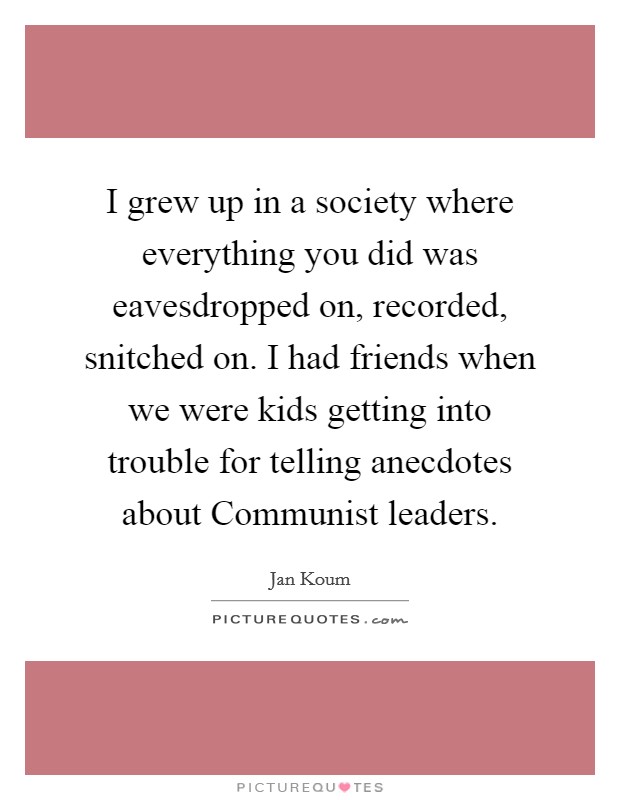 I grew up in a society where everything you did was eavesdropped on, recorded, snitched on. I had friends when we were kids getting into trouble for telling anecdotes about Communist leaders Picture Quote #1