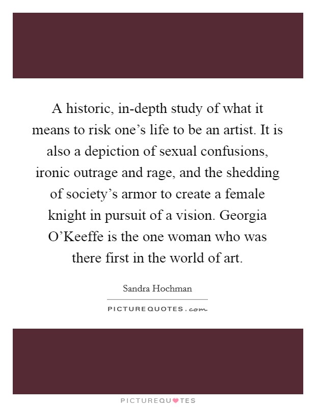 A historic, in-depth study of what it means to risk one's life to be an artist. It is also a depiction of sexual confusions, ironic outrage and rage, and the shedding of society's armor to create a female knight in pursuit of a vision. Georgia O'Keeffe is the one woman who was there first in the world of art Picture Quote #1