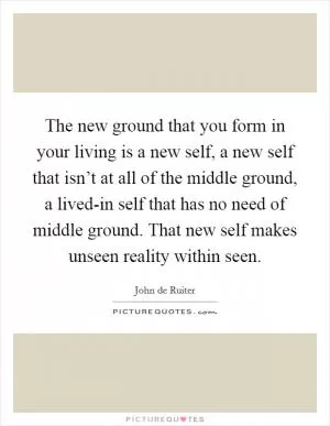 The new ground that you form in your living is a new self, a new self that isn’t at all of the middle ground, a lived-in self that has no need of middle ground. That new self makes unseen reality within seen Picture Quote #1
