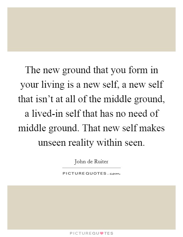 The new ground that you form in your living is a new self, a new self that isn't at all of the middle ground, a lived-in self that has no need of middle ground. That new self makes unseen reality within seen Picture Quote #1