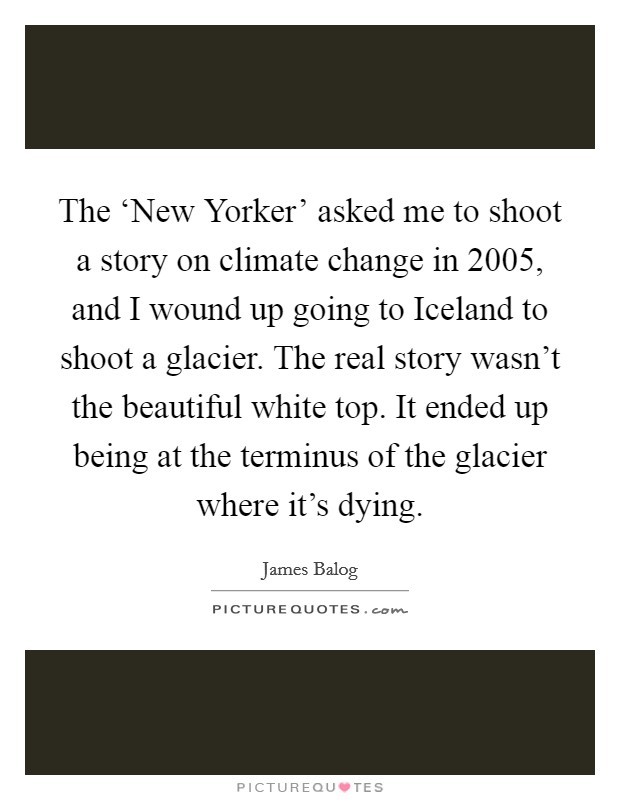 The ‘New Yorker' asked me to shoot a story on climate change in 2005, and I wound up going to Iceland to shoot a glacier. The real story wasn't the beautiful white top. It ended up being at the terminus of the glacier where it's dying Picture Quote #1