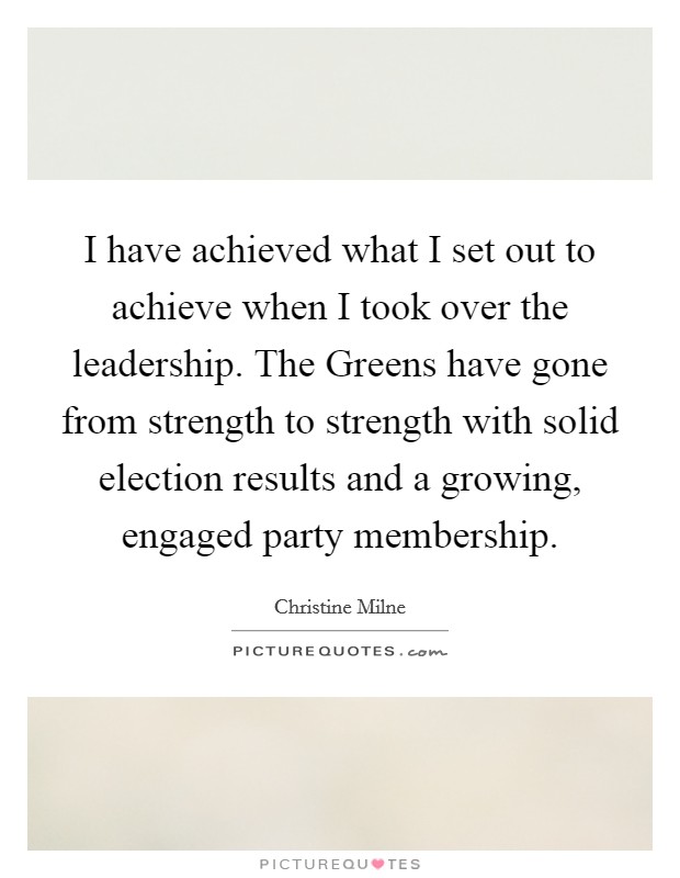 I have achieved what I set out to achieve when I took over the leadership. The Greens have gone from strength to strength with solid election results and a growing, engaged party membership Picture Quote #1