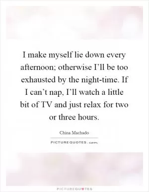 I make myself lie down every afternoon; otherwise I’ll be too exhausted by the night-time. If I can’t nap, I’ll watch a little bit of TV and just relax for two or three hours Picture Quote #1