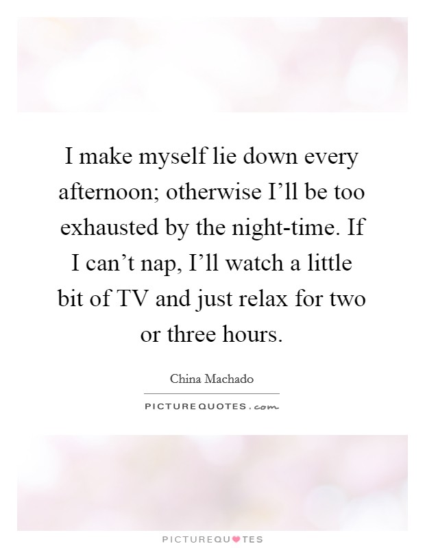 I make myself lie down every afternoon; otherwise I'll be too exhausted by the night-time. If I can't nap, I'll watch a little bit of TV and just relax for two or three hours Picture Quote #1