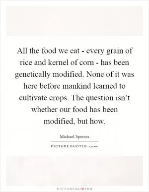 All the food we eat - every grain of rice and kernel of corn - has been genetically modified. None of it was here before mankind learned to cultivate crops. The question isn’t whether our food has been modified, but how Picture Quote #1