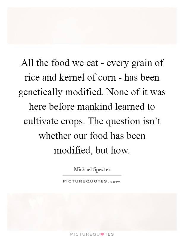 All the food we eat - every grain of rice and kernel of corn - has been genetically modified. None of it was here before mankind learned to cultivate crops. The question isn't whether our food has been modified, but how Picture Quote #1