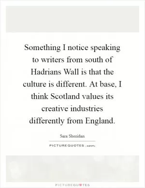 Something I notice speaking to writers from south of Hadrians Wall is that the culture is different. At base, I think Scotland values its creative industries differently from England Picture Quote #1
