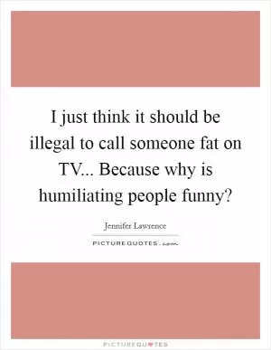I just think it should be illegal to call someone fat on TV... Because why is humiliating people funny? Picture Quote #1