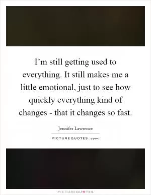 I’m still getting used to everything. It still makes me a little emotional, just to see how quickly everything kind of changes - that it changes so fast Picture Quote #1