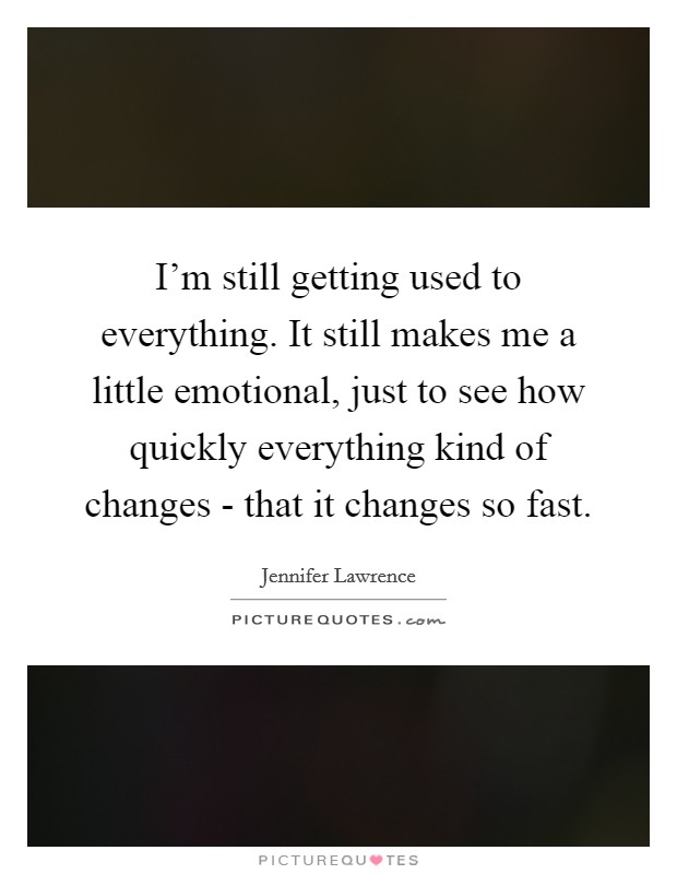 I'm still getting used to everything. It still makes me a little emotional, just to see how quickly everything kind of changes - that it changes so fast Picture Quote #1