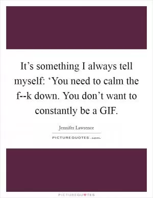 It’s something I always tell myself: ‘You need to calm the f--k down. You don’t want to constantly be a GIF Picture Quote #1