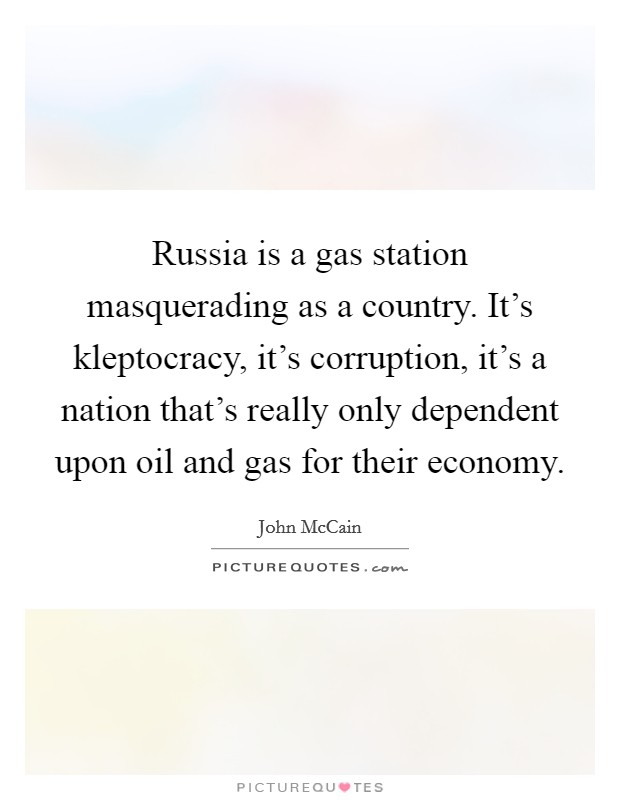 Russia is a gas station masquerading as a country. It's kleptocracy, it's corruption, it's a nation that's really only dependent upon oil and gas for their economy Picture Quote #1