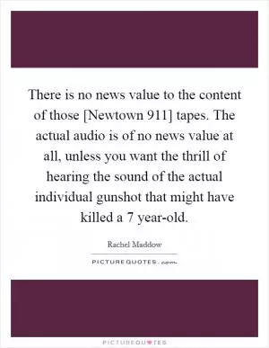 There is no news value to the content of those [Newtown 911] tapes. The actual audio is of no news value at all, unless you want the thrill of hearing the sound of the actual individual gunshot that might have killed a 7 year-old Picture Quote #1