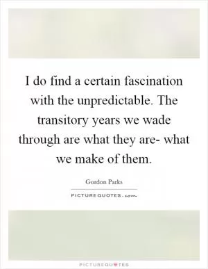 I do find a certain fascination with the unpredictable. The transitory years we wade through are what they are- what we make of them Picture Quote #1
