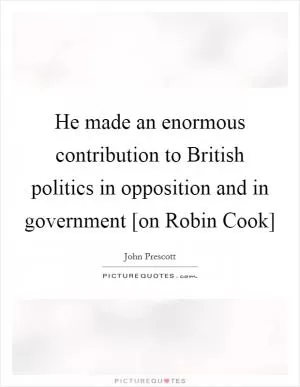 He made an enormous contribution to British politics in opposition and in government [on Robin Cook] Picture Quote #1