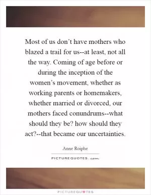 Most of us don’t have mothers who blazed a trail for us--at least, not all the way. Coming of age before or during the inception of the women’s movement, whether as working parents or homemakers, whether married or divorced, our mothers faced conundrums--what should they be? how should they act?--that became our uncertainties Picture Quote #1
