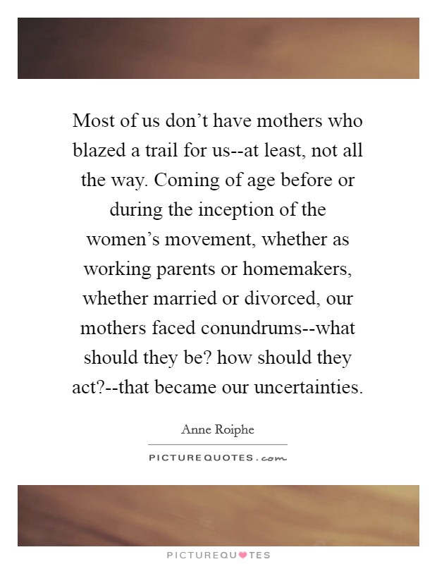 Most of us don't have mothers who blazed a trail for us--at least, not all the way. Coming of age before or during the inception of the women's movement, whether as working parents or homemakers, whether married or divorced, our mothers faced conundrums--what should they be? how should they act?--that became our uncertainties Picture Quote #1