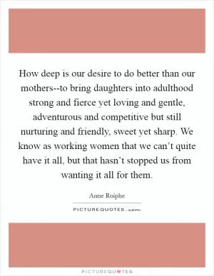 How deep is our desire to do better than our mothers--to bring daughters into adulthood strong and fierce yet loving and gentle, adventurous and competitive but still nurturing and friendly, sweet yet sharp. We know as working women that we can’t quite have it all, but that hasn’t stopped us from wanting it all for them Picture Quote #1