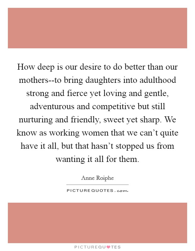 How deep is our desire to do better than our mothers--to bring daughters into adulthood strong and fierce yet loving and gentle, adventurous and competitive but still nurturing and friendly, sweet yet sharp. We know as working women that we can't quite have it all, but that hasn't stopped us from wanting it all for them Picture Quote #1