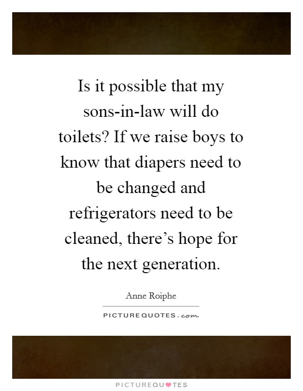 Is it possible that my sons-in-law will do toilets? If we raise boys to know that diapers need to be changed and refrigerators need to be cleaned, there's hope for the next generation Picture Quote #1