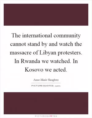 The international community cannot stand by and watch the massacre of Libyan protesters. In Rwanda we watched. In Kosovo we acted Picture Quote #1