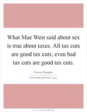 What Mae West said about sex is true about taxes. All tax cuts are good tax cuts; even bad tax cuts are good tax cuts Picture Quote #1