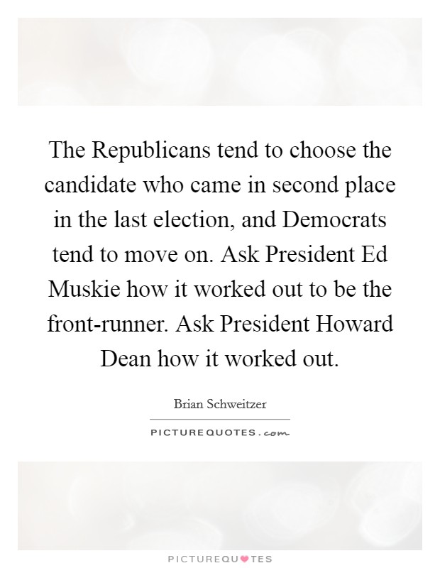 The Republicans tend to choose the candidate who came in second place in the last election, and Democrats tend to move on. Ask President Ed Muskie how it worked out to be the front-runner. Ask President Howard Dean how it worked out Picture Quote #1