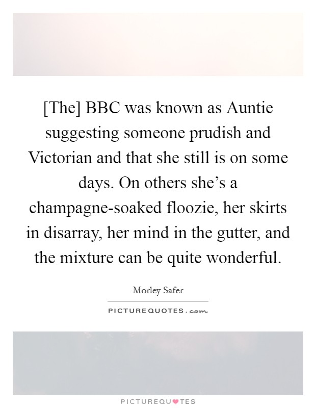 [The] BBC was known as Auntie suggesting someone prudish and Victorian and that she still is on some days. On others she's a champagne-soaked floozie, her skirts in disarray, her mind in the gutter, and the mixture can be quite wonderful Picture Quote #1