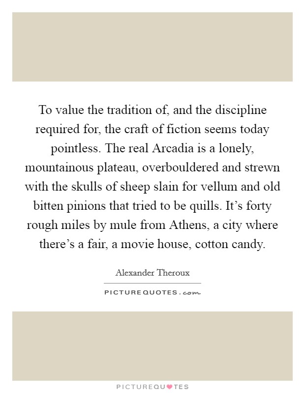 To value the tradition of, and the discipline required for, the craft of fiction seems today pointless. The real Arcadia is a lonely, mountainous plateau, overbouldered and strewn with the skulls of sheep slain for vellum and old bitten pinions that tried to be quills. It's forty rough miles by mule from Athens, a city where there's a fair, a movie house, cotton candy Picture Quote #1