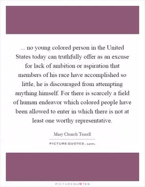 ... no young colored person in the United States today can truthfully offer as an excuse for lack of ambition or aspiration that members of his race have accomplished so little, he is discouraged from attempting anything himself. For there is scarcely a field of human endeavor which colored people have been allowed to enter in which there is not at least one worthy representative Picture Quote #1