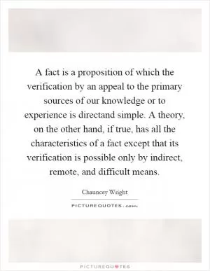 A fact is a proposition of which the verification by an appeal to the primary sources of our knowledge or to experience is directand simple. A theory, on the other hand, if true, has all the characteristics of a fact except that its verification is possible only by indirect, remote, and difficult means Picture Quote #1