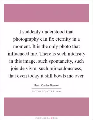 I suddenly understood that photography can fix eternity in a moment. It is the only photo that influenced me. There is such intensity in this image, such spontaneity, such joie de vivre, such miraculousness, that even today it still bowls me over Picture Quote #1