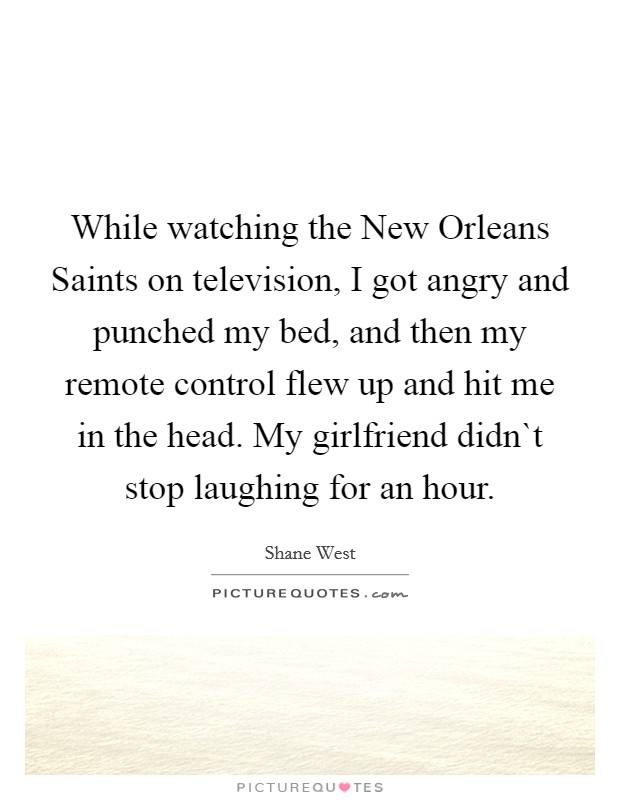 While watching the New Orleans Saints on television, I got angry and punched my bed, and then my remote control flew up and hit me in the head. My girlfriend didn`t stop laughing for an hour Picture Quote #1