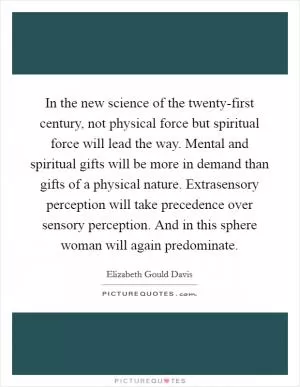 In the new science of the twenty-first century, not physical force but spiritual force will lead the way. Mental and spiritual gifts will be more in demand than gifts of a physical nature. Extrasensory perception will take precedence over sensory perception. And in this sphere woman will again predominate Picture Quote #1