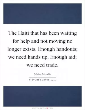 The Haiti that has been waiting for help and not moving no longer exists. Enough handouts; we need hands up. Enough aid; we need trade Picture Quote #1