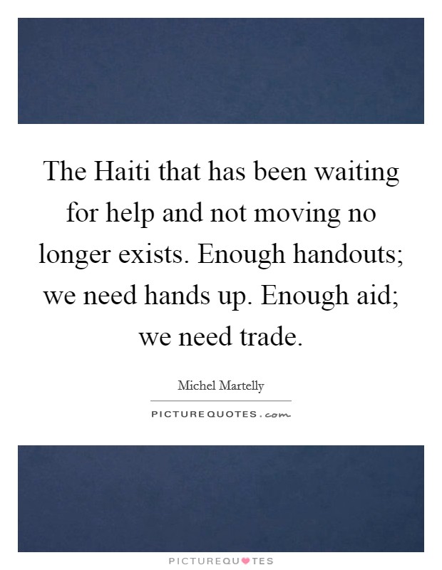 The Haiti that has been waiting for help and not moving no longer exists. Enough handouts; we need hands up. Enough aid; we need trade Picture Quote #1