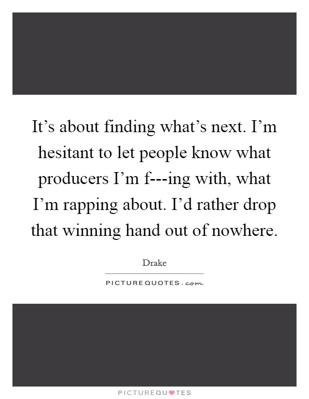It's about finding what's next. I'm hesitant to let people know what producers I'm f---ing with, what I'm rapping about. I'd rather drop that winning hand out of nowhere Picture Quote #1