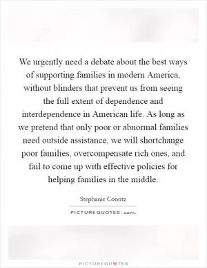 We urgently need a debate about the best ways of supporting families in modern America, without blinders that prevent us from seeing the full extent of dependence and interdependence in American life. As long as we pretend that only poor or abnormal families need outside assistance, we will shortchange poor families, overcompensate rich ones, and fail to come up with effective policies for helping families in the middle Picture Quote #1